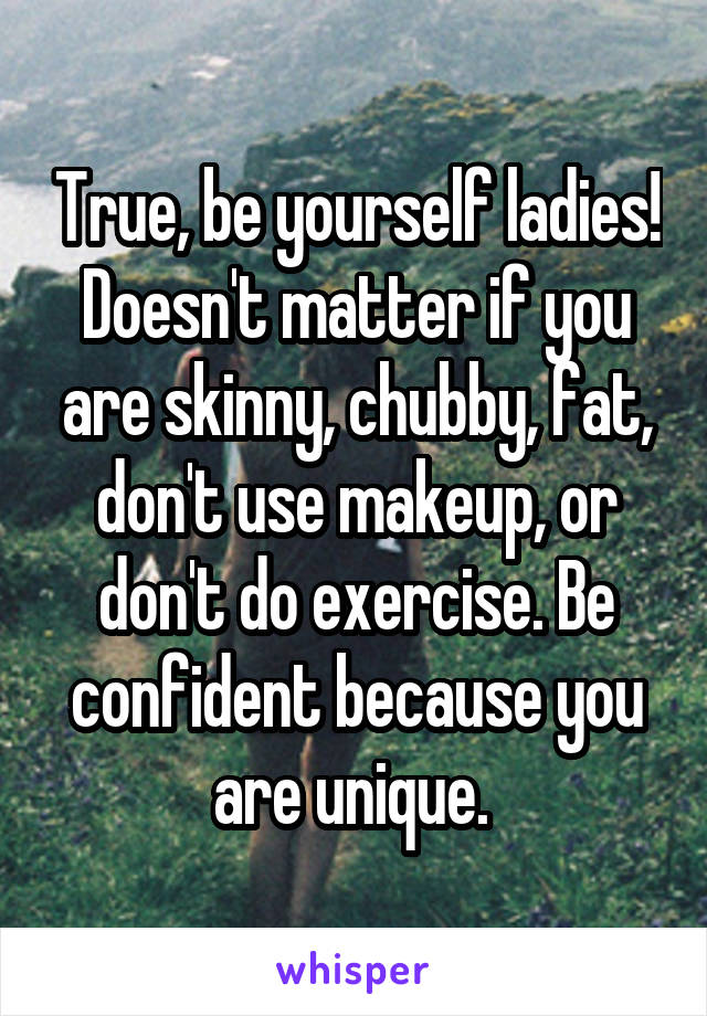 True, be yourself ladies! Doesn't matter if you are skinny, chubby, fat, don't use makeup, or don't do exercise. Be confident because you are unique. 