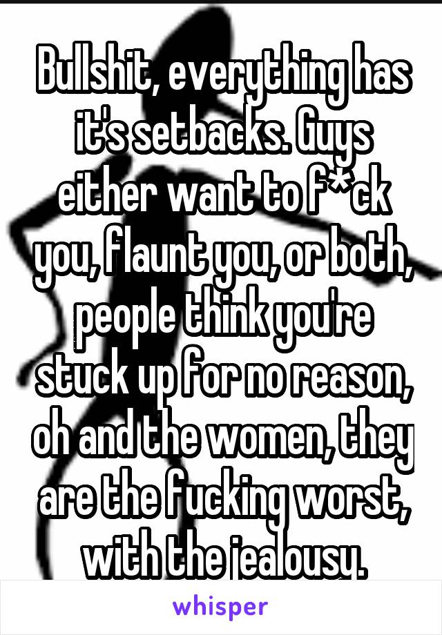 Bullshit, everything has it's setbacks. Guys either want to f*ck you, flaunt you, or both, people think you're stuck up for no reason, oh and the women, they are the fucking worst, with the jealousy.