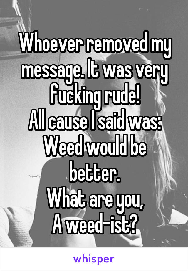 Whoever removed my message. It was very fucking rude!
All cause I said was:
Weed would be better.
What are you,
A weed-ist?