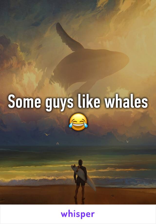 Some guys like whales 😂