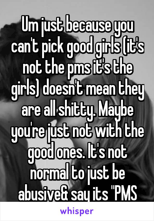 Um just because you can't pick good girls (it's not the pms it's the girls) doesn't mean they are all shitty. Maybe you're just not with the good ones. It's not normal to just be abusive& say its "PMS