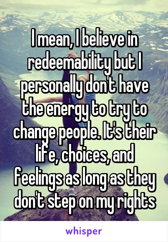 I mean, I believe in redeemability but I personally don't have the energy to try to change people. It's their life, choices, and feelings as long as they don't step on my rights