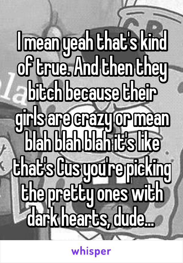 I mean yeah that's kind of true. And then they bitch because their girls are crazy or mean blah blah blah it's like that's Cus you're picking the pretty ones with dark hearts, dude... 