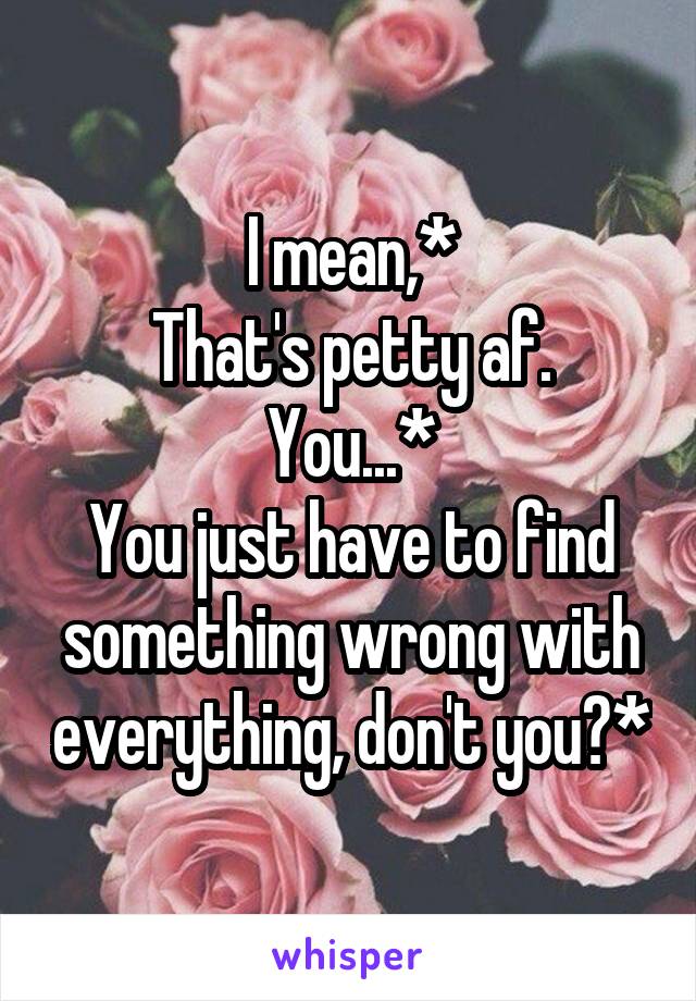 I mean,*
That's petty af. You...*
You just have to find something wrong with everything, don't you?*