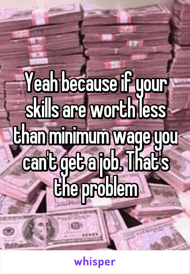 Yeah because if your skills are worth less than minimum wage you can't get a job. That's the problem