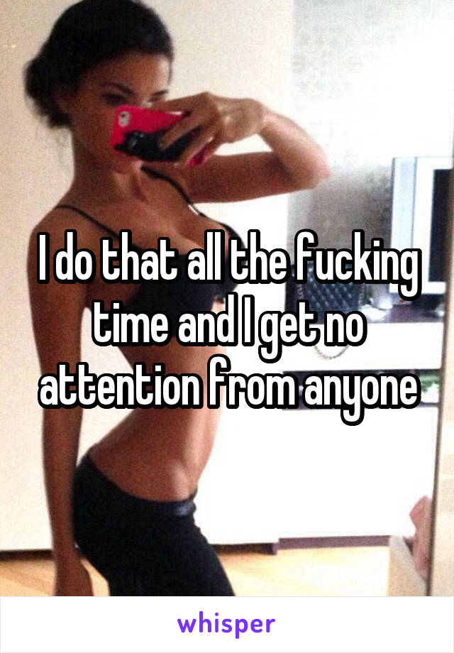 I do that all the fucking time and I get no attention from anyone