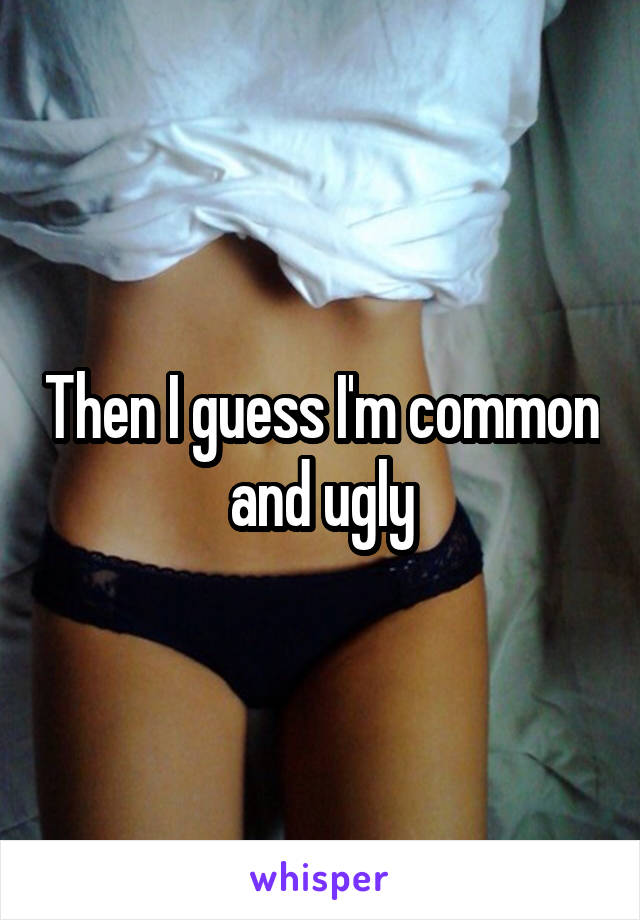 Then I guess I'm common and ugly