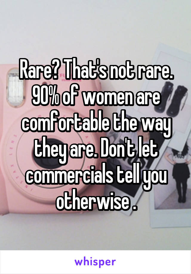 Rare? That's not rare. 90% of women are comfortable the way they are. Don't let commercials tell you otherwise .