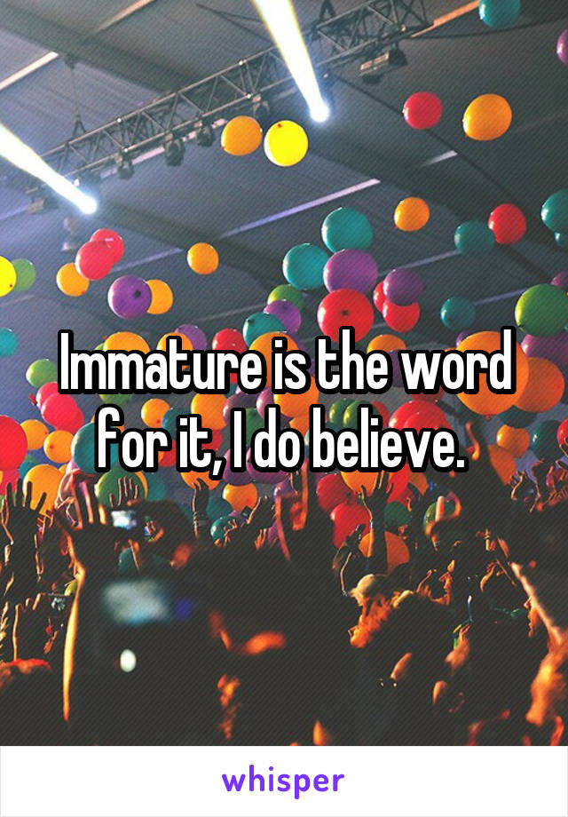 Immature is the word for it, I do believe. 