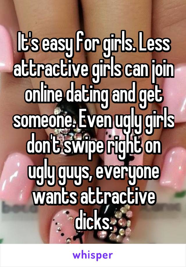 It's easy for girls. Less attractive girls can join online dating and get someone. Even ugly girls don't swipe right on ugly guys, everyone wants attractive dicks.