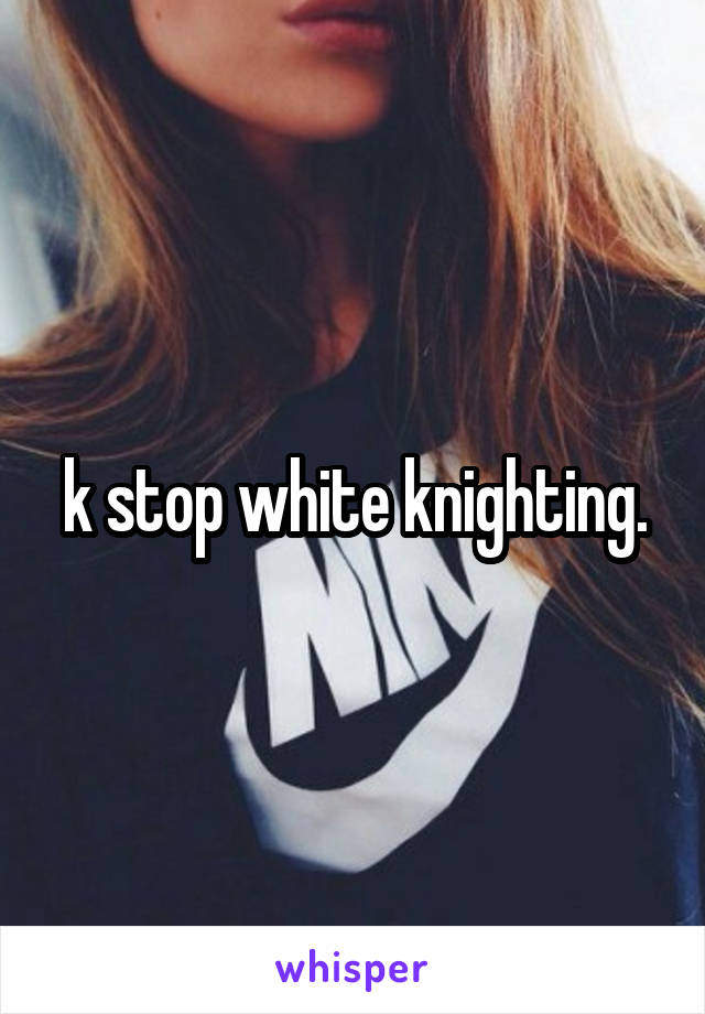 k stop white knighting.