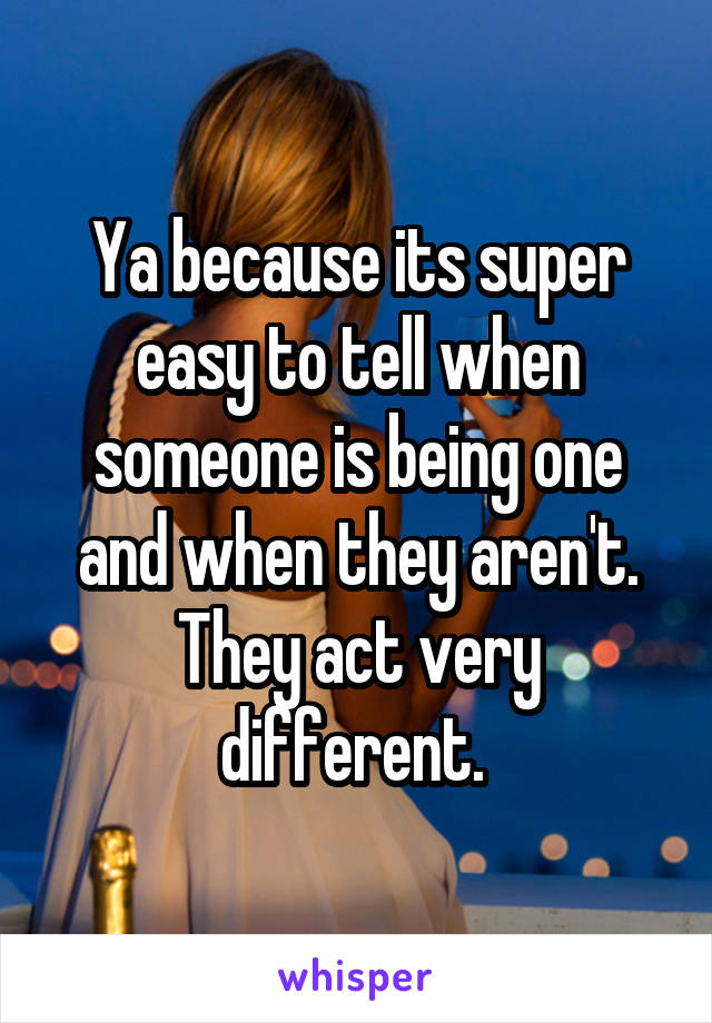 Ya because its super easy to tell when someone is being one and when they aren't. They act very different. 