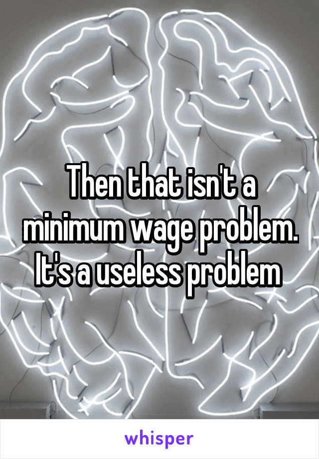 Then that isn't a minimum wage problem. It's a useless problem 