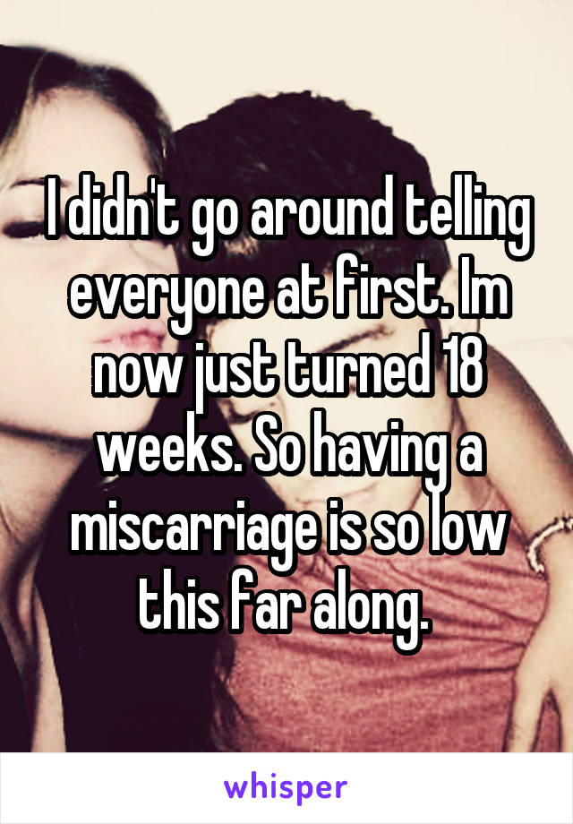 I didn't go around telling everyone at first. Im now just turned 18 weeks. So having a miscarriage is so low this far along. 