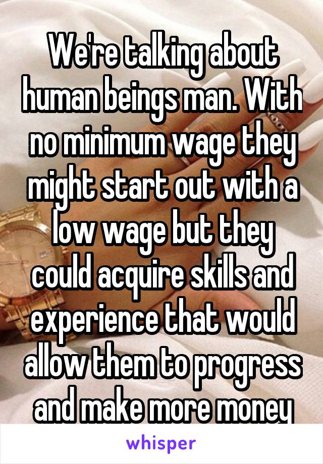 We're talking about human beings man. With no minimum wage they might start out with a low wage but they could acquire skills and experience that would allow them to progress and make more money