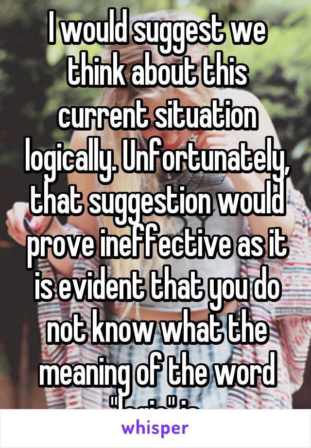 I would suggest we think about this current situation logically. Unfortunately, that suggestion would prove ineffective as it is evident that you do not know what the meaning of the word "logic" is.