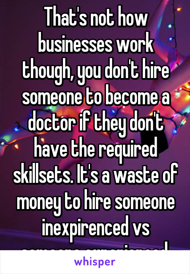 That's not how businesses work though, you don't hire someone to become a doctor if they don't have the required skillsets. It's a waste of money to hire someone inexpirenced vs someone experienced.