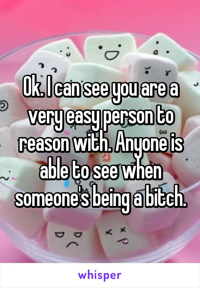 Ok. I can see you are a very easy person to reason with. Anyone is able to see when someone's being a bitch.