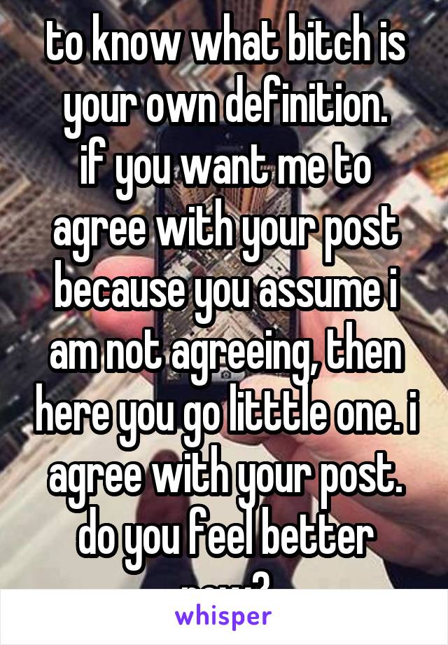 to know what bitch is your own definition.
if you want me to agree with your post because you assume i am not agreeing, then here you go litttle one. i agree with your post. do you feel better now?