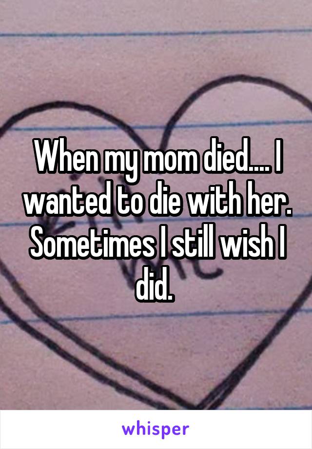 When my mom died.... I wanted to die with her. Sometimes I still wish I did. 