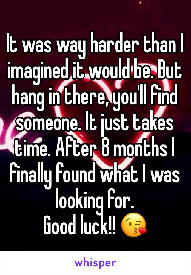 It was way harder than I imagined it would be. But hang in there, you'll find someone. It just takes time. After 8 months I finally found what I was looking for. 
Good luck!! 😘