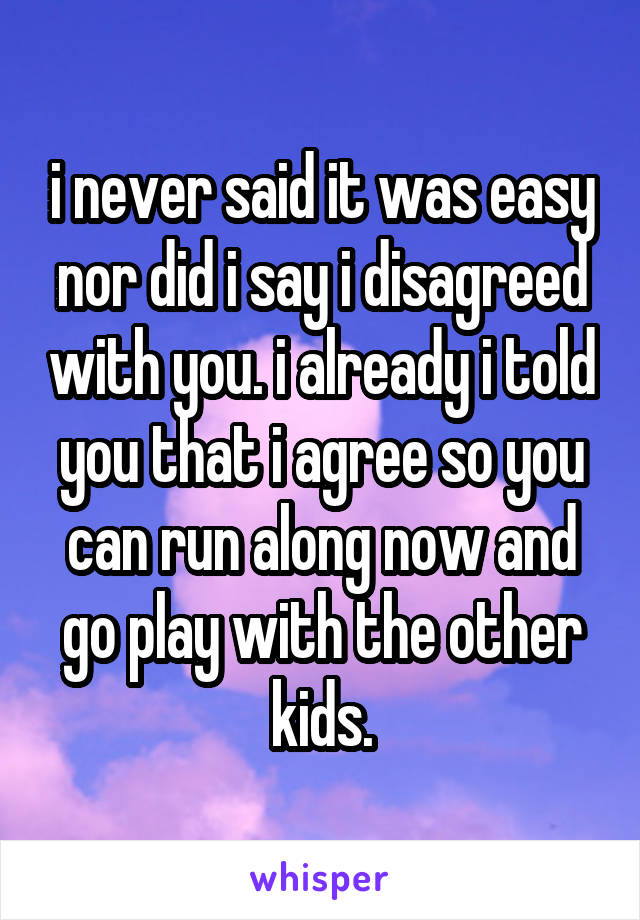 i never said it was easy nor did i say i disagreed with you. i already i told you that i agree so you can run along now and go play with the other kids.