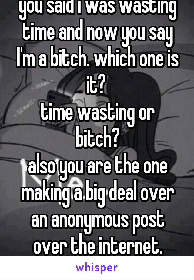 you said i was wasting time and now you say I'm a bitch. which one is it? 
time wasting or bitch?
also you are the one making a big deal over an anonymous post over the internet.
feel better yet?