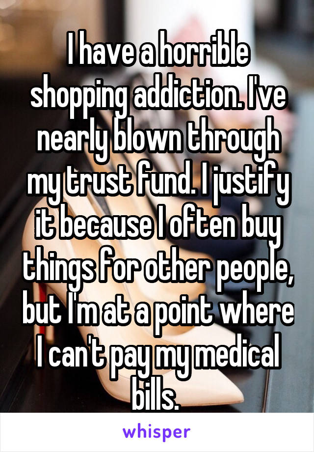 I have a horrible shopping addiction. I've nearly blown through my trust fund. I justify it because I often buy things for other people, but I'm at a point where I can't pay my medical bills. 