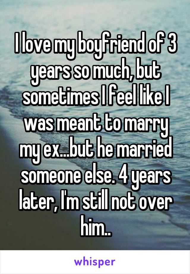 I love my boyfriend of 3 years so much, but sometimes I feel like I was meant to marry my ex...but he married someone else. 4 years later, I'm still not over him..