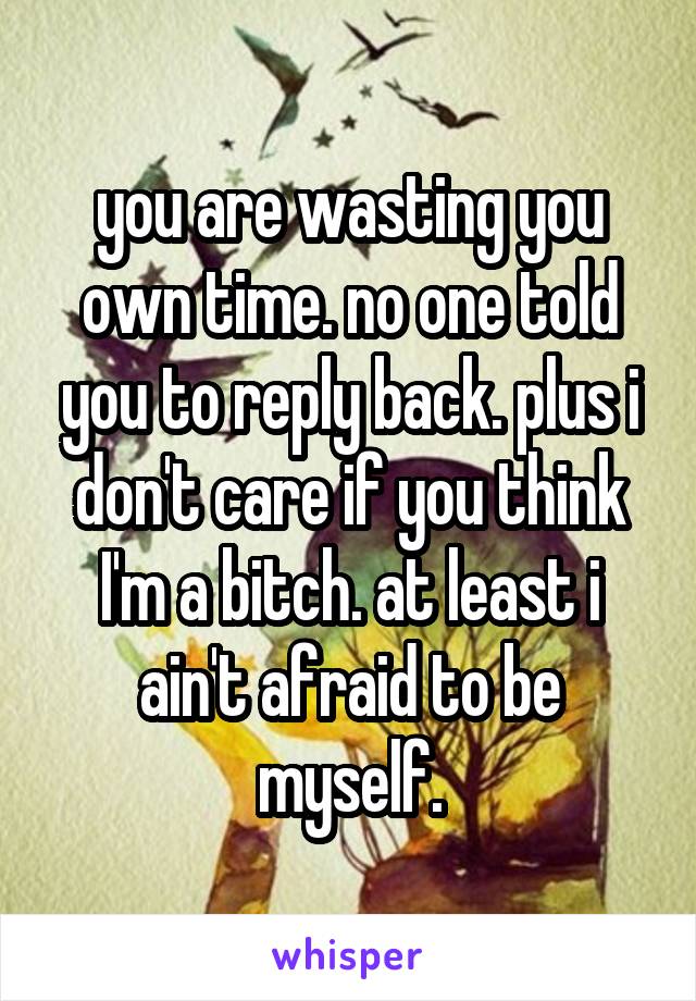 you are wasting you own time. no one told you to reply back. plus i don't care if you think I'm a bitch. at least i ain't afraid to be myself.