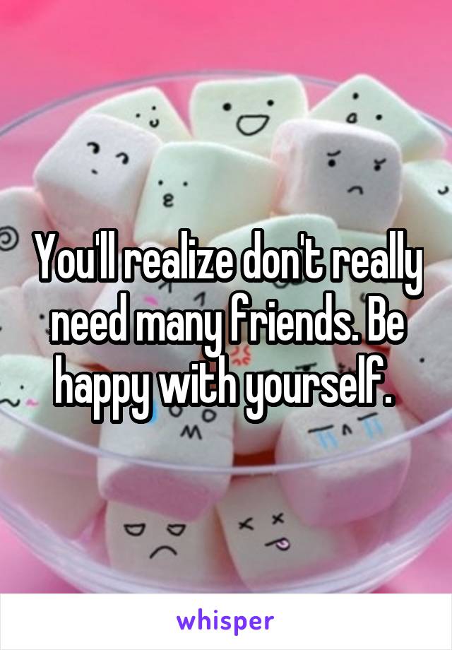 You'll realize don't really need many friends. Be happy with yourself. 