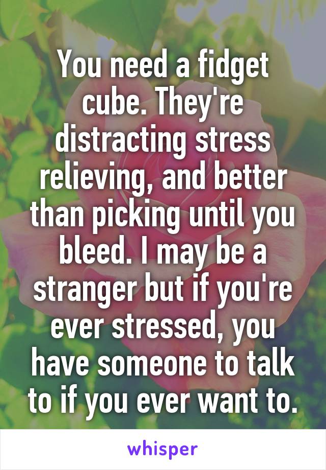 You need a fidget cube. They're distracting stress relieving, and better than picking until you bleed. I may be a stranger but if you're ever stressed, you have someone to talk to if you ever want to.