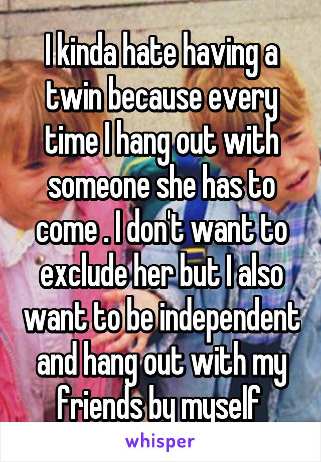 I kinda hate having a twin because every time I hang out with someone she has to come . I don't want to exclude her but I also want to be independent and hang out with my friends by myself 