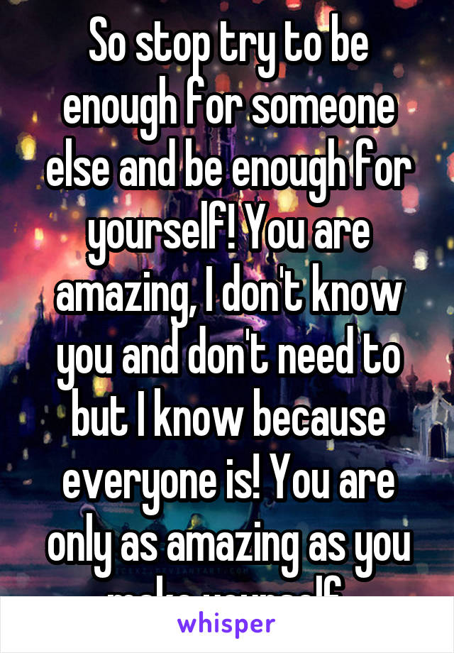 So stop try to be enough for someone else and be enough for yourself! You are amazing, I don't know you and don't need to but I know because everyone is! You are only as amazing as you make yourself 