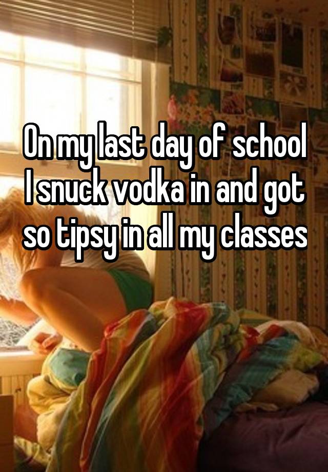 On My Last Day Of School I Snuck Vodka In And Got So Tipsy In All My Classes