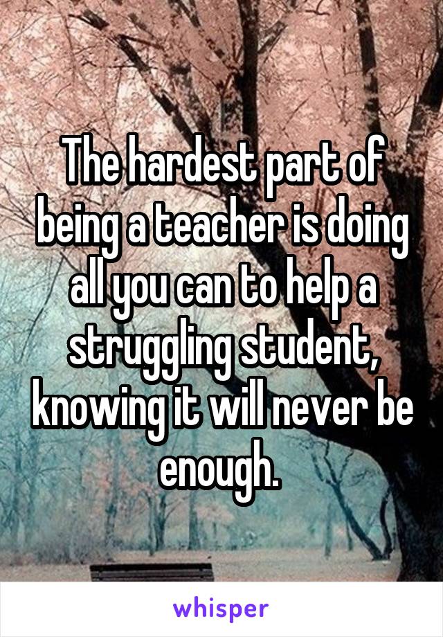 The hardest part of being a teacher is doing all you can to help a struggling student, knowing it will never be enough. 