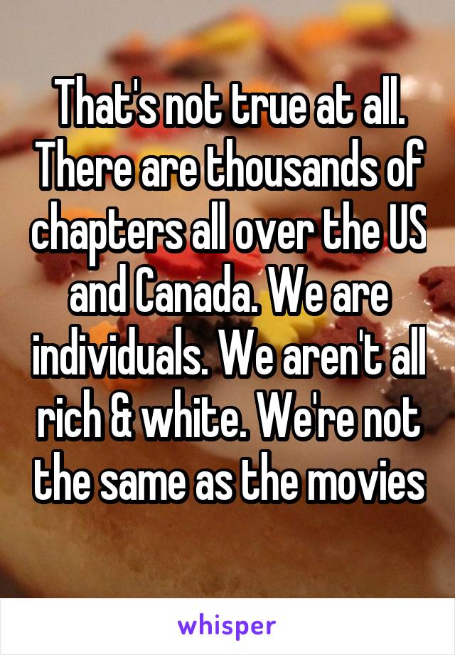 That's not true at all. There are thousands of chapters all over the US and Canada. We are individuals. We aren't all rich & white. We're not the same as the movies 