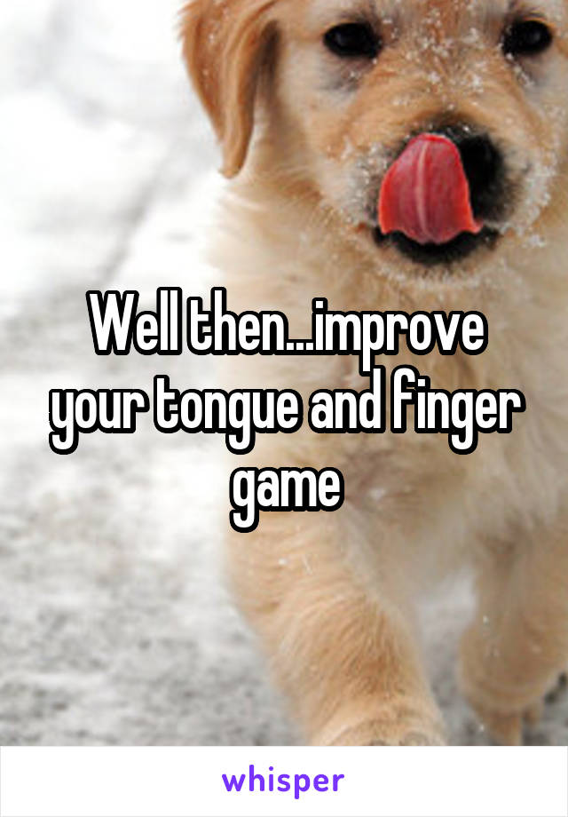 Well then...improve your tongue and finger game