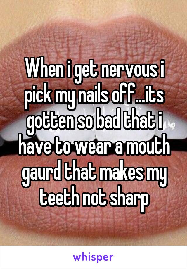 When i get nervous i pick my nails off...its gotten so bad that i have to wear a mouth gaurd that makes my teeth not sharp