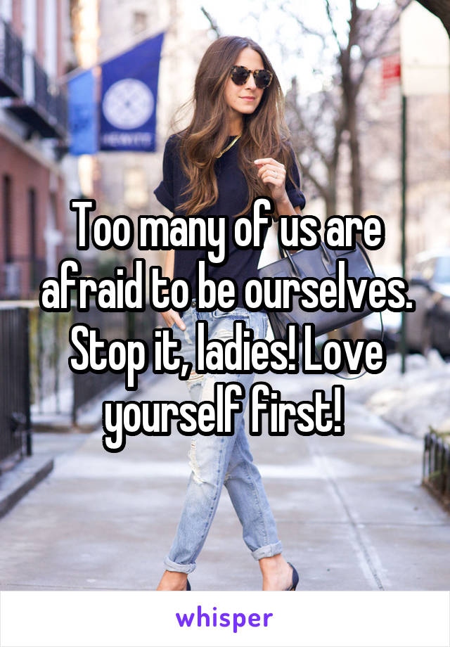 Too many of us are afraid to be ourselves. Stop it, ladies! Love yourself first! 