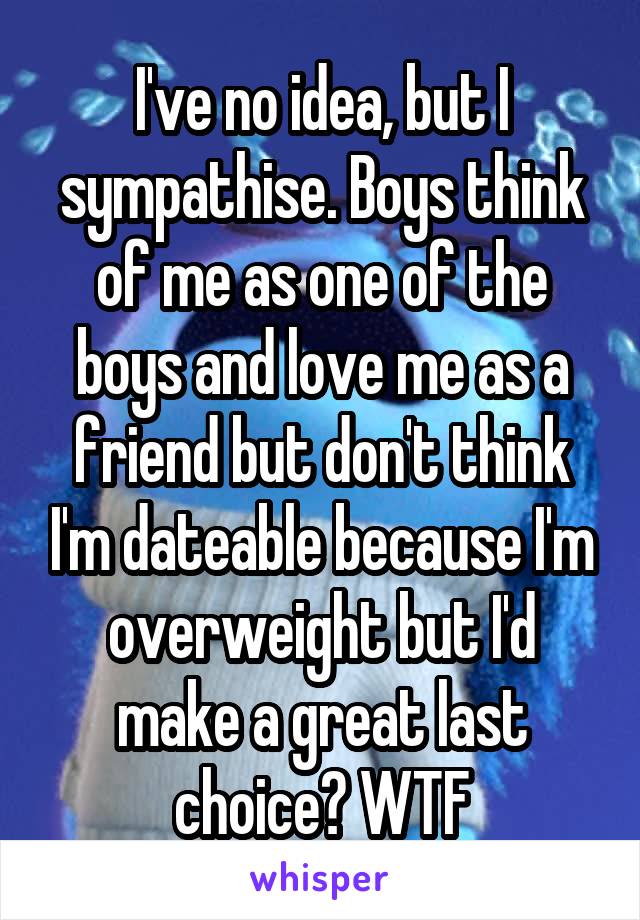 I've no idea, but I sympathise. Boys think of me as one of the boys and love me as a friend but don't think I'm dateable because I'm overweight but I'd make a great last choice? WTF