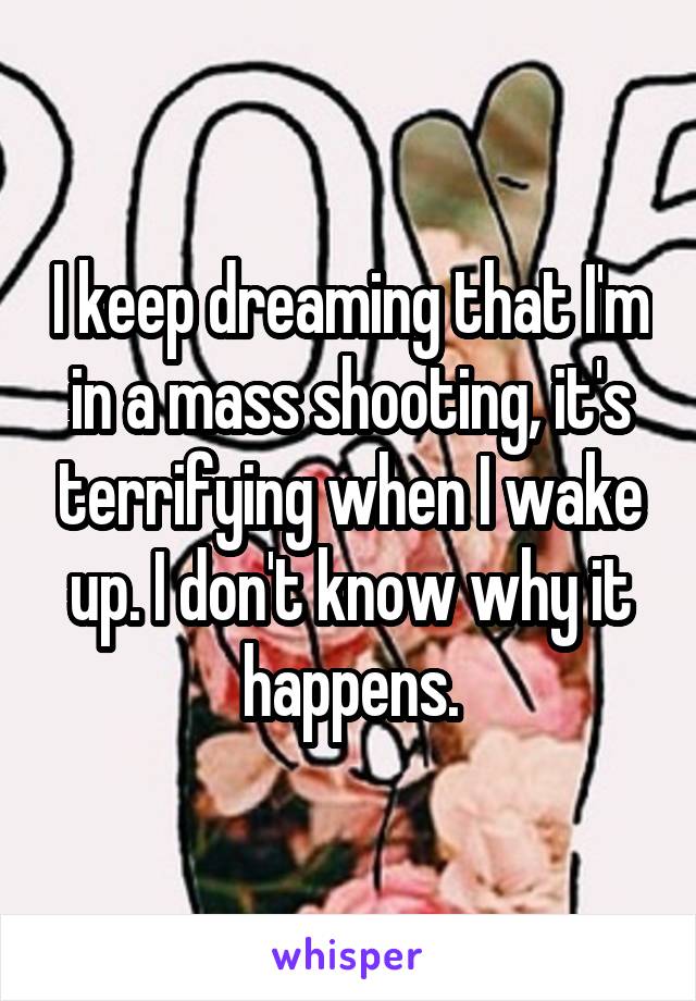 I keep dreaming that I'm in a mass shooting, it's terrifying when I wake up. I don't know why it happens.