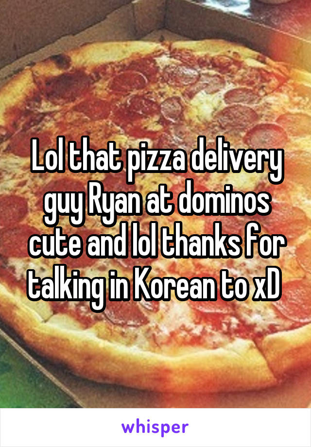 Lol that pizza delivery guy Ryan at dominos cute and lol thanks for talking in Korean to xD 
