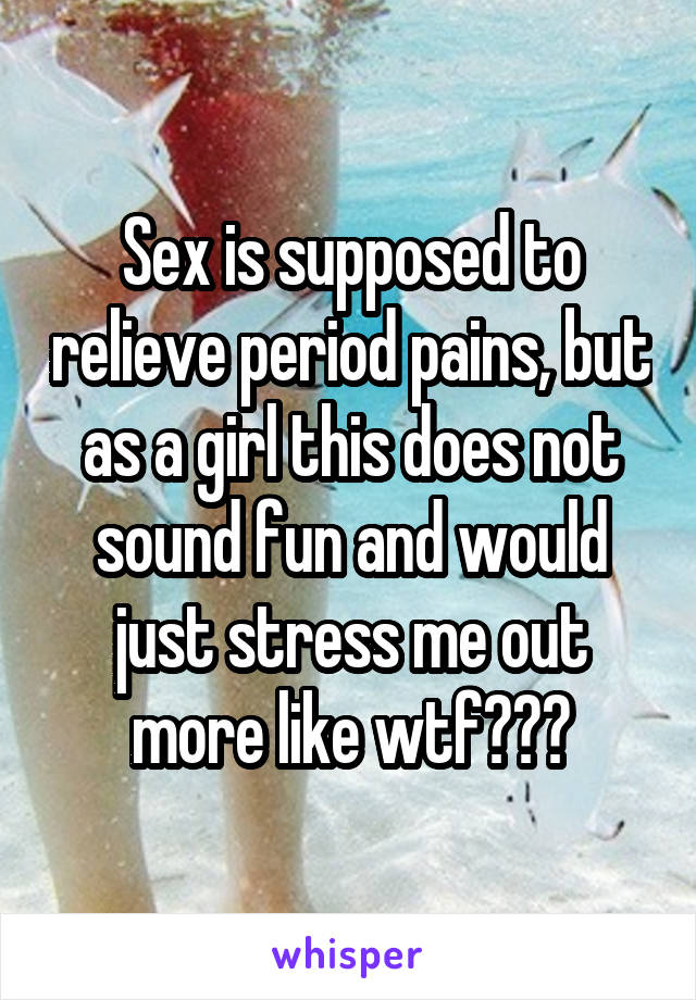 Sex is supposed to relieve period pains, but as a girl this does not sound fun and would just stress me out more like wtf???