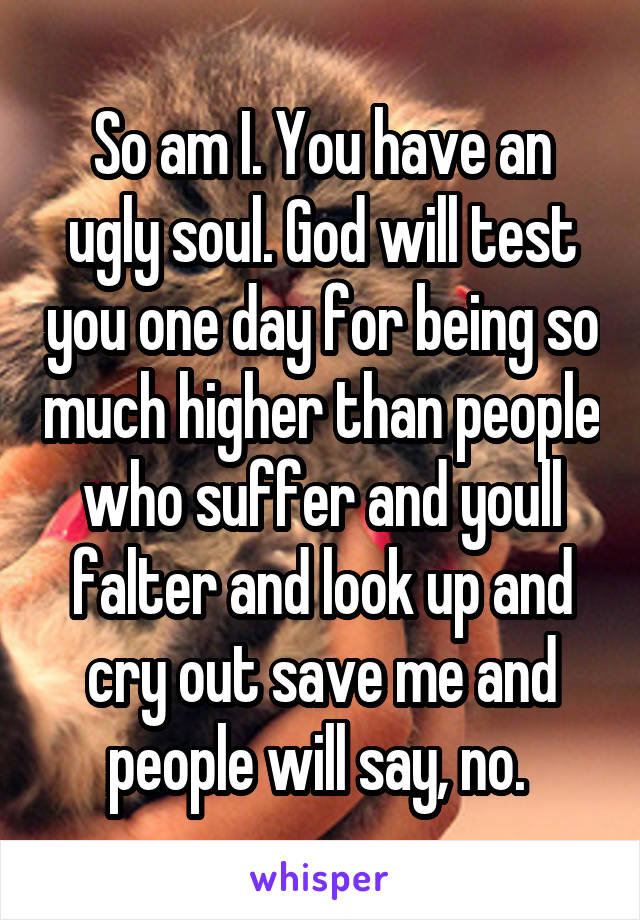 So am I. You have an ugly soul. God will test you one day for being so much higher than people who suffer and youll falter and look up and cry out save me and people will say, no. 