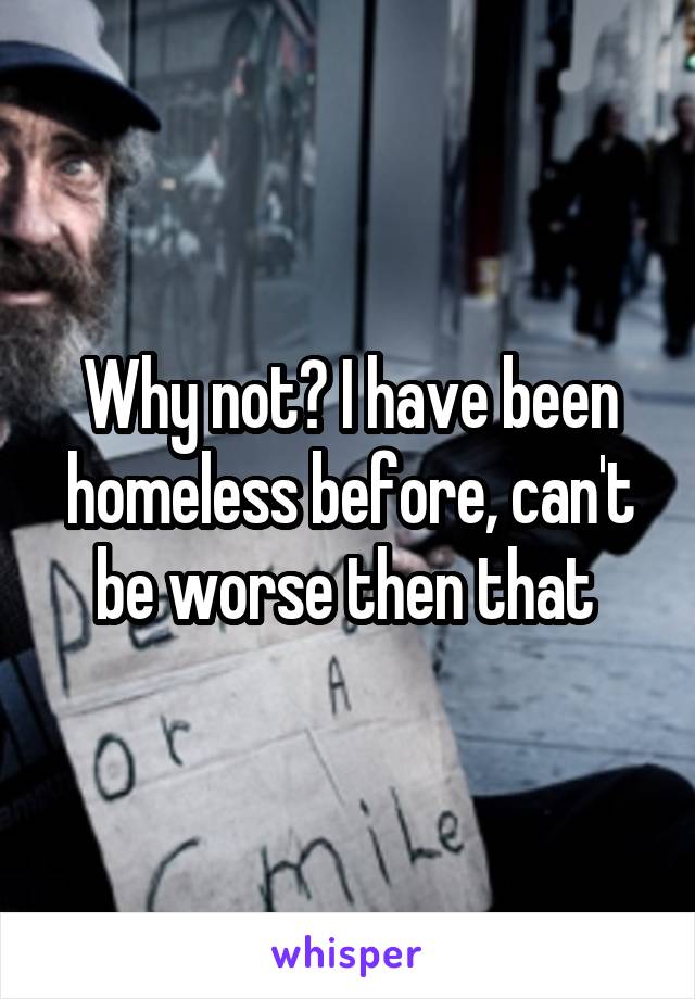 Why not? I have been homeless before, can't be worse then that 