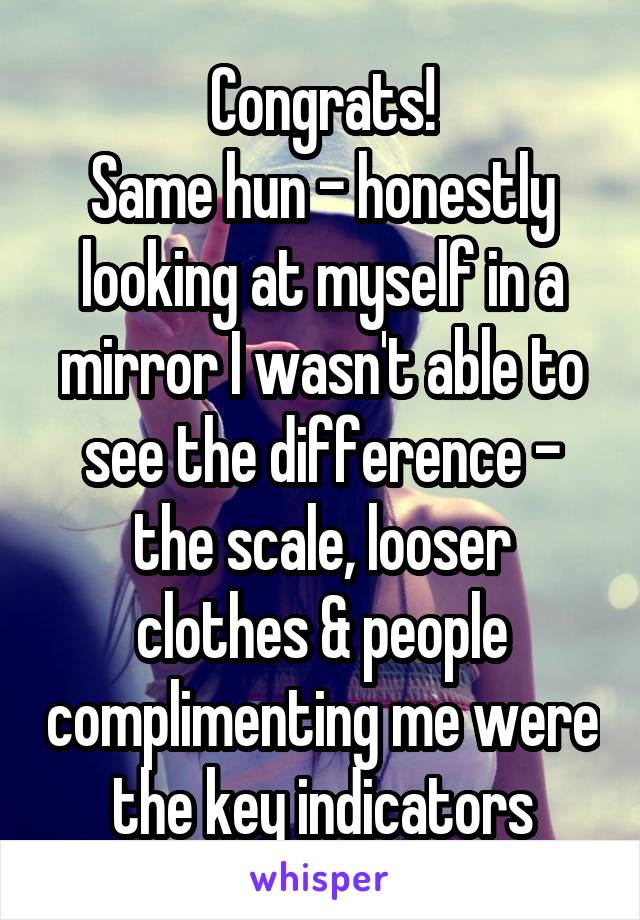 Congrats!
Same hun - honestly looking at myself in a mirror I wasn't able to see the difference - the scale, looser clothes & people complimenting me were the key indicators