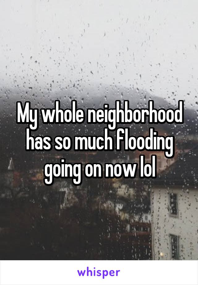 My whole neighborhood has so much flooding going on now lol