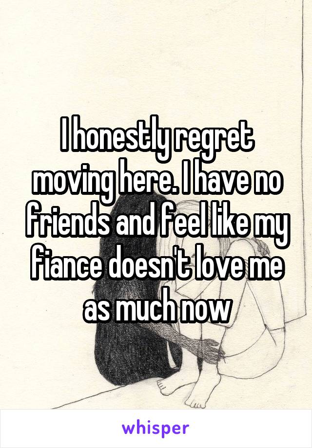 I honestly regret moving here. I have no friends and feel like my fiance doesn't love me as much now