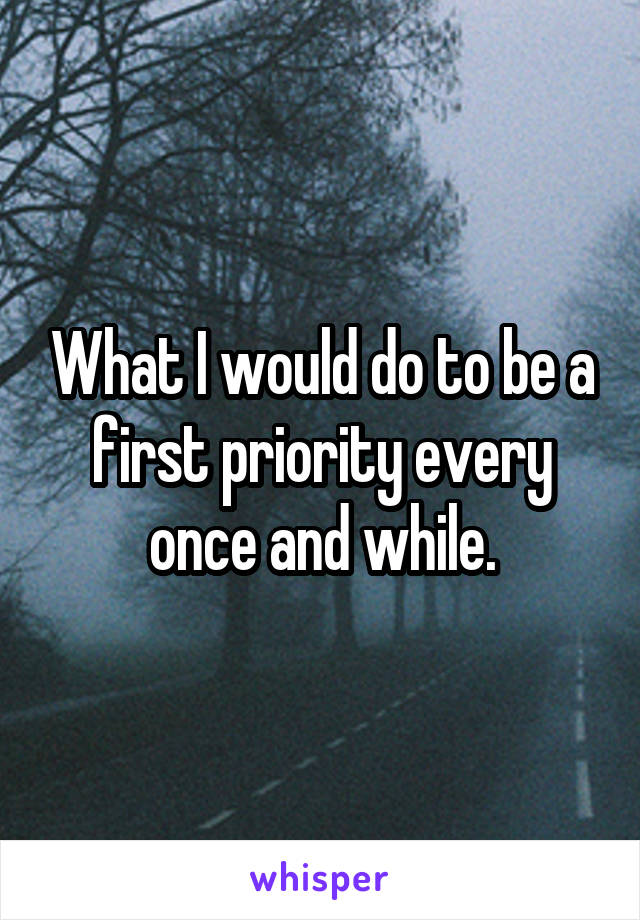 What I would do to be a first priority every once and while.